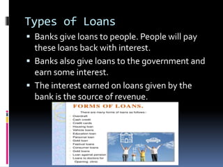 Types of Loans
 Banks give loans to people. People will pay
these loans back with interest.
 Banks also give loans to the government and
earn some interest.
 The interest earned on loans given by the
bank is the source of revenue.
 