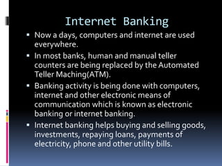 Internet Banking
 Now a days, computers and internet are used
everywhere.
 In most banks, human and manual teller
counters are being replaced by the Automated
Teller Maching(ATM).
 Banking activity is being done with computers,
internet and other electronic means of
communication which is known as electronic
banking or internet banking.
 Internet banking helps buying and selling goods,
investments, repaying loans, payments of
electricity, phone and other utility bills.
 