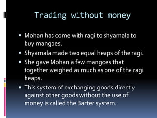 Trading without money
 Mohan has come with ragi to shyamala to
buy mangoes.
 Shyamala made two equal heaps of the ragi.
 She gave Mohan a few mangoes that
together weighed as much as one of the ragi
heaps.
 This system of exchanging goods directly
against other goods without the use of
money is called the Barter system.
 