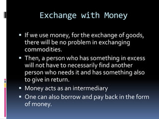 Exchange with Money
 If we use money, for the exchange of goods,
there will be no problem in exchanging
commodities.
 Then, a person who has something in excess
will not have to necessarily find another
person who needs it and has something also
to give in return.
 Money acts as an intermediary
 One can also borrow and pay back in the form
of money.
 