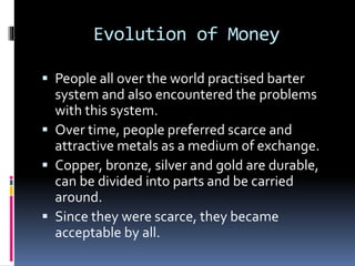 Evolution of Money
 People all over the world practised barter
system and also encountered the problems
with this system.
 Over time, people preferred scarce and
attractive metals as a medium of exchange.
 Copper, bronze, silver and gold are durable,
can be divided into parts and be carried
around.
 Since they were scarce, they became
acceptable by all.
 
