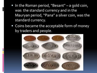  In the Roman period, “Besant” – a gold coin,
was the standard currency and in the
Mauryan period, “Pana” a silver coin, was the
standard currency.
 Coins became the acceptable form of money
by traders and people.
 