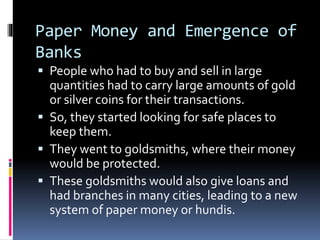 Paper Money and Emergence of
Banks
 People who had to buy and sell in large
quantities had to carry large amounts of gold
or silver coins for their transactions.
 So, they started looking for safe places to
keep them.
 They went to goldsmiths, where their money
would be protected.
 These goldsmiths would also give loans and
had branches in many cities, leading to a new
system of paper money or hundis.
 