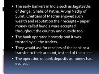  The early bankers in India such as Jagatseths
of Bengal, Shahs of Patna, Arunji Nathji of
Surat, Chettiars of Madras enjoyed such
wealth and reputation their receipts – paper
money called hundis were accepted
throughout the country and outside too.
 The bank operated honestly and it was
trusted by all the traders.
 They would ask for receipts of the bank or a
transfer to their account, instead of the coins.
 The operation of bank deposits as money had
evolved.
 
