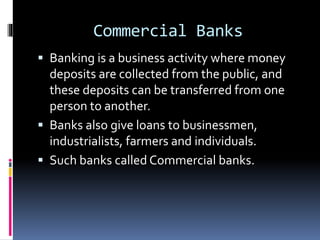 Commercial Banks
 Banking is a business activity where money
deposits are collected from the public, and
these deposits can be transferred from one
person to another.
 Banks also give loans to businessmen,
industrialists, farmers and individuals.
 Such banks called Commercial banks.
 