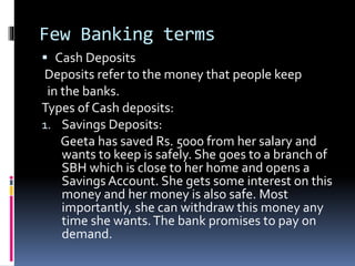 Few Banking terms
 Cash Deposits
Deposits refer to the money that people keep
in the banks.
Types of Cash deposits:
1. Savings Deposits:
Geeta has saved Rs. 5000 from her salary and
wants to keep is safely. She goes to a branch of
SBH which is close to her home and opens a
Savings Account. She gets some interest on this
money and her money is also safe. Most
importantly, she can withdraw this money any
time she wants.The bank promises to pay on
demand.
 