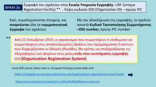 ΒΗΜΑ 3ο
Εγγραφή του σχολείου στην Ενιαία Υπηρεσία Εγγραφής- URF (Unique
Registration Facility) ** - Λήψη κωδικού OID (Organization ID) – πρώην PIC
Με την ολοκλήρωση της εγγραφής, το σχολείο
αποκτά Κωδικό Ταυτοποίησης Συμμετέχοντος
–OID number, πρώην PIC number
Εκεί, συμπληρώνονται στοιχεία, και
αναρτώνται όλα τα νομιμοποιητικά
έγγραφα του σχολείου
Από 22 Οκτωβρίου 2019, οι οργανισμοί που συμμετέχουν ή επιθυμούν να
συμμετάσχουν στις αποκεντρωμένες δράσεις του προγράμματος Erasmus+
που διαχειρίζονται οι Εθνικές Μονάδες, θα πρέπει να επεξεργάζονται τις
πληροφορίες των φορέων τους μέσω ενός νέου συστήματος εγγραφής
OID (Organisation Registration System)
https://www.youtube.com/watch?v=uxHQvIWolMo&feature=youtu.be
https://webgate.ec.europa.eu/erasmus-esc/organisation-registration/screen/home
**
Αυτό ΔΕΝ γίνεται πλέον από το European Paricipat portal αλλά από:
 