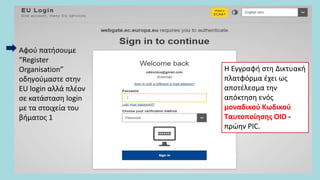 Αφού πατήσουμε
“Register
Organisation”
οδηγούμαστε στην
EU login αλλά πλέον
σε κατάσταση login
με τα στοιχεία του
βήματος 1
Η Εγγραφή στη Δικτυακή
πλατφόρμα έχει ως
αποτέλεσμα την
απόκτηση ενός
μοναδικού Κωδικού
Ταυτοποίησης OID -
πρώην PIC.
 