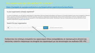 Αν ο οργανισμός έχει ήδη αριθμό PIC τι γίνεται?
Εισάγοντας την επίσημη ονομασία του οργανισμού (όπως αναγράφεσαι σε προηγουμένη αίτηση) και
πατώντας «search» παίρνουμε τα στοιχεία του οργανισμού με την αντιστοιχία των κωδικών OID –PIC.
https://webgate.ec.europa.eu/erasmus-esc/organisation-registration/screen/home
 