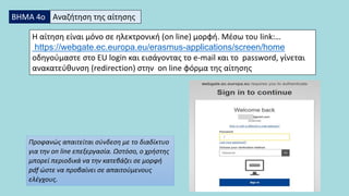 ΒΗΜΑ 4ο Αναζήτηση της αίτησης
Η αίτηση είναι μόνο σε ηλεκτρονική (on line) μορφή. Mέσω του link:…
https://webgate.ec.europa.eu/erasmus-applications/screen/home
οδηγούμαστε στο EU login και εισάγοντας το e-mail και το password, γίνεται
ανακατεύθυνση (redirection) στην on line φόρμα της αίτησης
Προφανώς απαιτείται σύνδεση με το διαδίκτυο
για την on line επεξεργασία. Ωστόσο, ο χρήστης
μπορεί περιοδικά να την κατεβάζει σε μορφή
pdf ώστε να προβαίνει σε απαιτούμενους
ελέγχους.
 