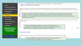 Τι είδους παρακολούθηση, καθοδήγηση ή παρόμοιες ρυθμίσεις σχεδιάζετε να
εφαρμόσετε για να παρακολουθήσετε την πρόοδο των συμμετεχόντων και να τους
υποστηρίξετε κατά τη διάρκεια των δραστηριοτήτων κινητικότητας
Τι είδους μαθησιακά αποτελέσματα περιμένετε από τους συμμετέχοντες να
αποκτήσουν; Πώς θα εκτιμηθούν αυτά τα αποτελέσματα;
Τι είδους προετοιμασία σκοπεύετε να προσφέρετε στους συμμετέχοντες σε δραστηριότητες κινητικότητας (π.χ.
εκπαίδευση σχετική με την εργασία ή διαπολιτισμική, γλωσσική υποστήριξη, πρόληψη κινδύνων κ.λπ.) και πώς
σχεδιάζετε να την παρέχετε (δηλαδή ποιος θα εκπαιδεύσει και ποια μορφή, κατά προσέγγιση χρονική στιγμή κατά την
οποία θα λάβει χώρα κ.λπ.);
 