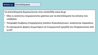 Τα αποτελέσματα δημοσιεύονται στην ιστοσελίδα www.iky.gr
• Όλοι οι αιτούντες ενημερώνονται γραπτώς για τα αποτελέσματα της αίτησης που
υπέβαλαν.
• Υπογραφή Σύμβασης Επιχορήγησης (κατόπιν δικαιολογητικών- αναλύονται παρακάτω)
• Οι εγκεκριμένοι φορείς συμμετέχουν σε Ενημερωτική ημερίδα που διοργανώνεται από
το ΙΚΥ
ΒΗΜΑ 6ο Αποτελέσματα
 