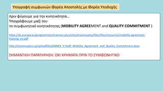 πριν φύγουμε για την κινητικότητα…
Υπογράφουμε μαζί του
το συμφωνητικό κινητικότητας (MOBILITY AGREEMENT and QUALITY COMMITMENT )
https://ec.europa.eu/programmes/erasmus-plus/sites/erasmusplus/files/files/resources/mobility-agreement-
training_en.pdf
http://erasmusplus.cy/uploadfiles/ANNEX_V-Staff_Mobility_Agreement_and_Quality_Commitment.docx
ΣΗΜΑΝΤΙΚΗ ΠΑΡΑΤΗΡΗΣΗ: ΟΧΙ ΧΡΗΜΑΤΑ ΠΡΙΝ ΤΟ ΣΥΜΦΩΝΗΤΙΚΟ
Υπογραφή συμφωνιών Φορέα Αποστολής με Φορέα Υποδοχής
 
