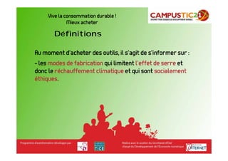 Vive la consommation durable !
              Mieux acheter

       Définitions

Au moment d’acheter des outils, il s’agit de s’informer sur :
- les modes de fabrication qui limitent l’effet de serre et
donc le réchauffement climatique et qui sont socialement
éthiques.
 