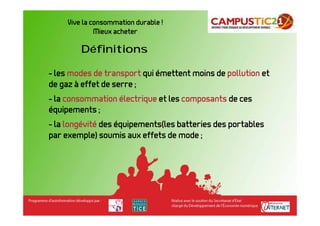 Vive la consommation durable !
              Mieux acheter

         Définitions

- les modes de transport qui émettent moins de pollution et
de gaz à effet de serre ;
- la consommation électrique et les composants de ces
équipements ;
- la longévité des équipements(les batteries des portables
par exemple) soumis aux effets de mode ;
 