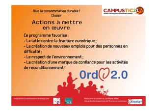 Vive la consommation durable !
                 Choisir
    Actions à mettre
       en œuvre
Ce programme favorise :
- La lutte contre la fracture numérique ;
- La création de nouveaux emplois pour des personnes en
difﬁculté ;
- Le respect de l’environnement ;
- La création d’une marque de conﬁance pour les activités
de reconditionnement !
 