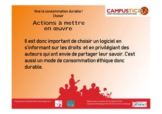 Vive la consommation durable !
                Choisir
   Actions à mettre
      en œuvre

Il est donc important de choisir un logiciel en
s’informant sur les droits et en privilégiant des
auteurs qui ont envie de partager leur savoir. C’est
aussi un mode de consommation éthique donc
durable.
 