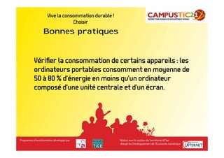 Vive la consommation durable !        Bonnes pratiques
                Choisir
   Bonnes pratiques


Vériﬁer la consommation de certains appareils : les
ordinateurs portables consomment en moyenne de
50 à 80 % d’énergie en moins qu’un ordinateur
composé d’une unité centrale et d’un écran.
 