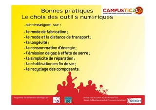 Bonnes pratiques        Bonnes pratiques
Le choix des outils numériques
…se renseigner sur :
- le mode de fabrication ;
- le mode et la distance de transport ;
- la longévité ;
- la consommation d’énergie ;
- l’émission de gaz à effets de serre ;
- la simplicité de réparation ;
- la réutilisation en ﬁn de vie ;
- le recyclage des composants.
 