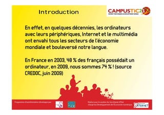 Introduction

En effet, en quelques décennies, les ordinateurs
avec leurs périphériques, Internet et le multimédia
ont envahi tous les secteurs de l’économie
mondiale et bouleversé notre langue.

En France en 2003, 48 % des français possédait un
ordinateur, en 2009, nous sommes 74 % ! (source
CREDOC, juin 2009)
 
