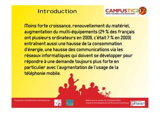 Introduction

Moins forte croissance, renouvellement du matériel,
augmentation du multi-équipements (24 % des français
ont plusieurs ordinateurs en 2009, c’était 7 % en 2003)
entraînent aussi une hausse de la consommation
d’énergie, une hausse des communications via les
réseaux informatiques qui doivent se développer pour
répondre à une demande toujours plus forte en
particulier avec l’augmentation de l’usage de la
téléphonie mobile.
 