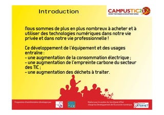 Introduction


Nous sommes de plus en plus nombreux à acheter et à
utiliser des technologies numériques dans notre vie
privée et dans notre vie professionnelle !
Ce développement de l’équipement et des usages
entraîne :
- une augmentation de la consommation électrique ;
- une augmentation de l’empreinte carbone du secteur
des TIC ;
- une augmentation des déchets à traiter.
 