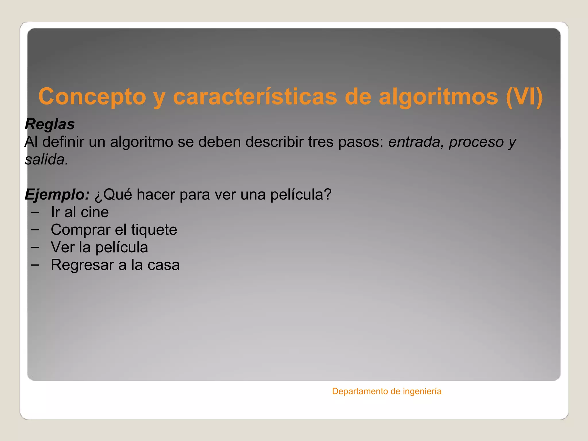 Concepto y características de algoritmos (VI) Reglas Al definir un algoritmo se deben describir tres pasos:  entrada, proceso y salida. Ejemplo:  ¿Qué hacer para ver una película? Ir al cine  Comprar el tiquete  Ver la película Regresar a la casa Departamento de ingeniería 