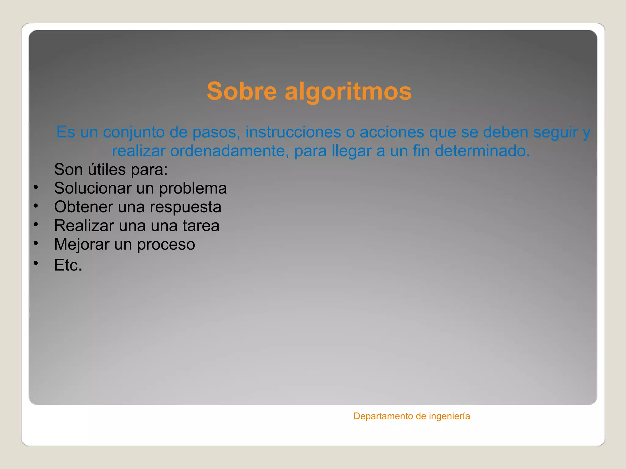 Sobre algoritmos Es un conjunto de pasos, instrucciones o acciones que se deben seguir y realizar ordenadamente, para llegar a un fin determinado.  Son útiles para: Solucionar un problema Obtener una respuesta Realizar una una tarea Mejorar un proceso Etc . Departamento de ingeniería 