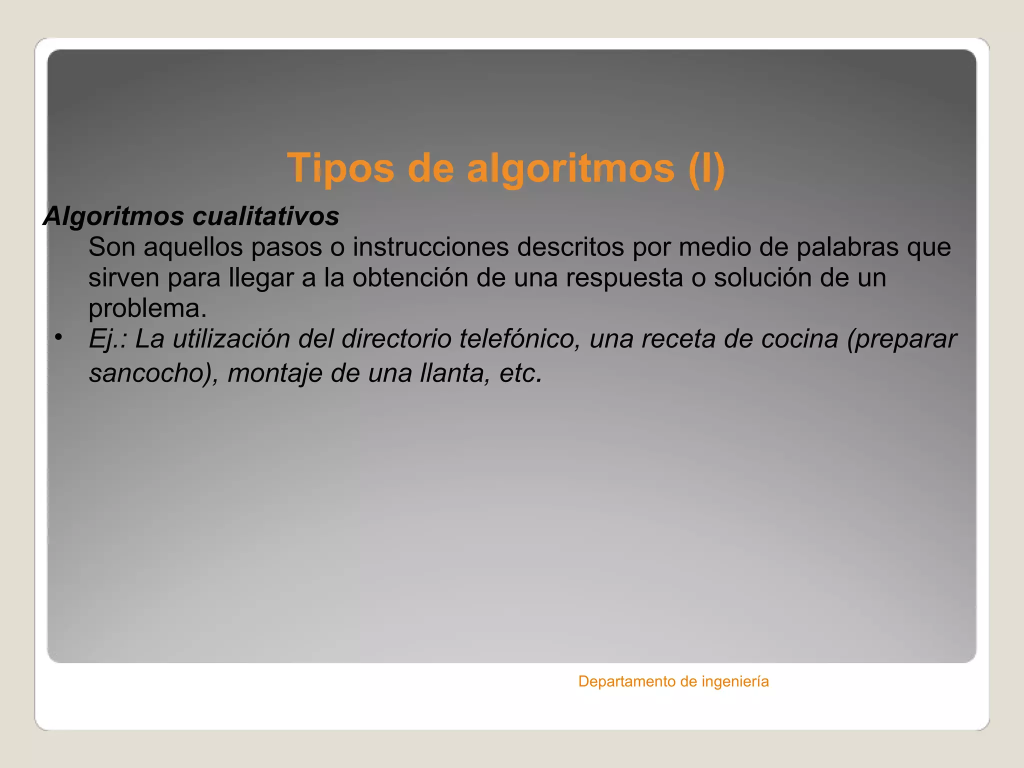 Tipos de algoritmos (I) Algoritmos cualitativos Son aquellos pasos o instrucciones descritos por medio de palabras que sirven para llegar a la obtención de una respuesta o solución de un problema. Ej.: La utilización del directorio telefónico, una receta de cocina (preparar sancocho), montaje de una llanta, etc . Departamento de ingeniería 