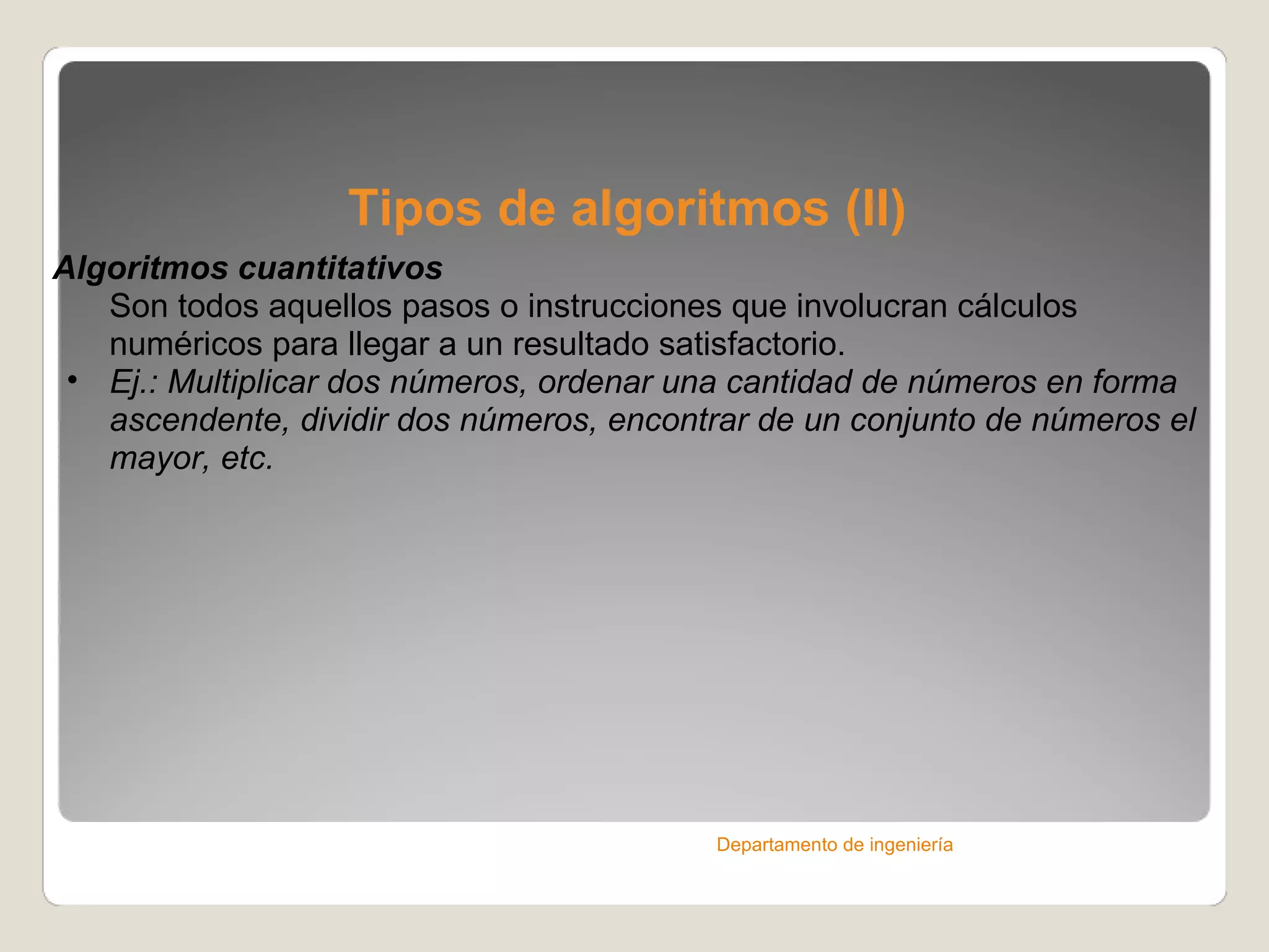 Tipos de algoritmos (II) Algoritmos cuantitativos Son todos aquellos pasos o instrucciones que involucran cálculos numéricos para llegar a un resultado satisfactorio. Ej.: Multiplicar dos números, ordenar una cantidad de números en forma ascendente, dividir dos números, encontrar de un conjunto de números el mayor, etc. Departamento de ingeniería 
