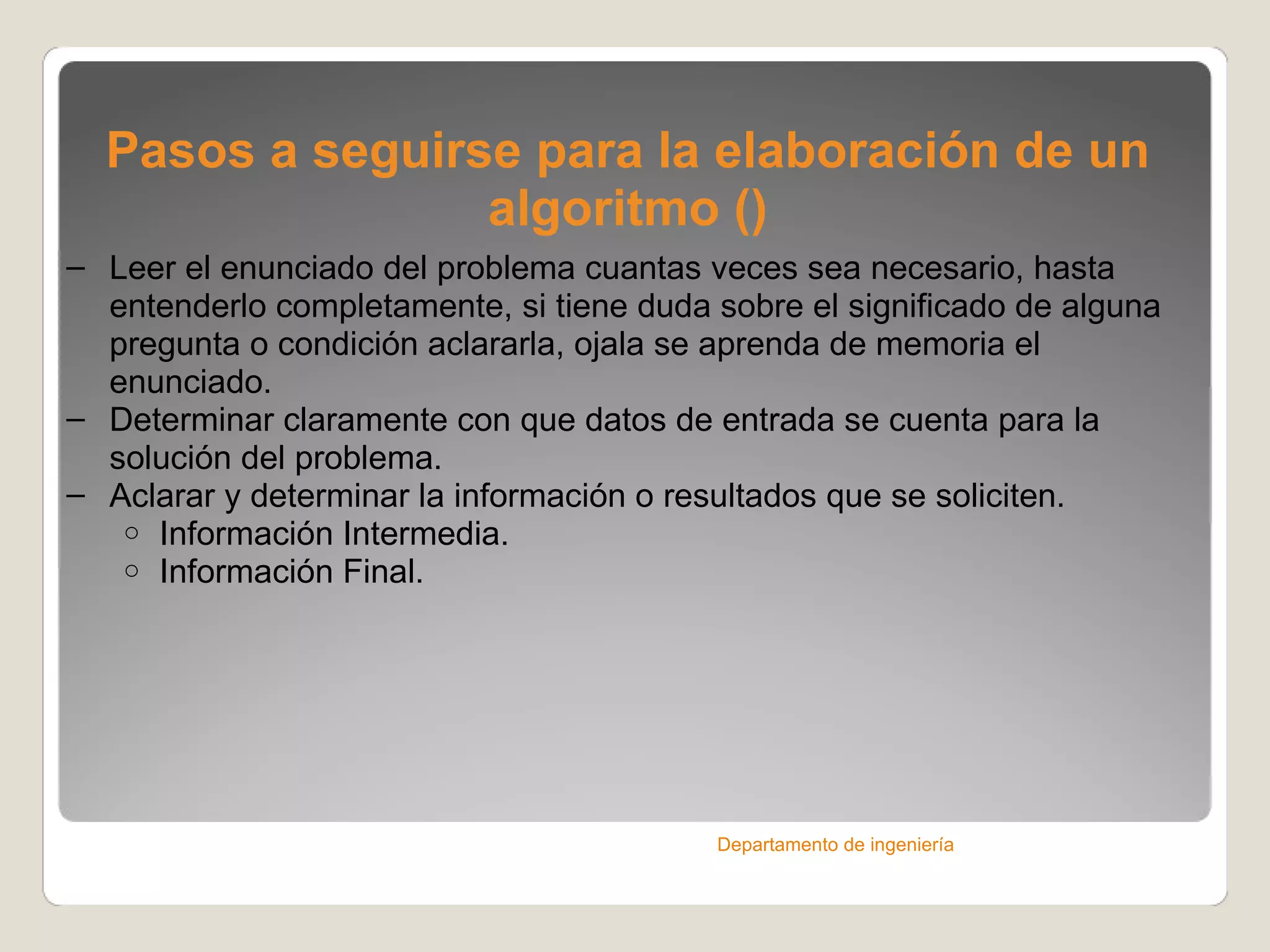 Pasos a seguirse para la elaboración de un algoritmo () Leer el enunciado del problema cuantas veces sea necesario, hasta entenderlo completamente, si tiene duda sobre el significado de alguna pregunta o condición aclararla, ojala se aprenda de memoria el enunciado. Determinar claramente con que datos de entrada se cuenta para la solución del problema. Aclarar y determinar la información o resultados que se soliciten. Información Intermedia. Información Final. Departamento de ingeniería 