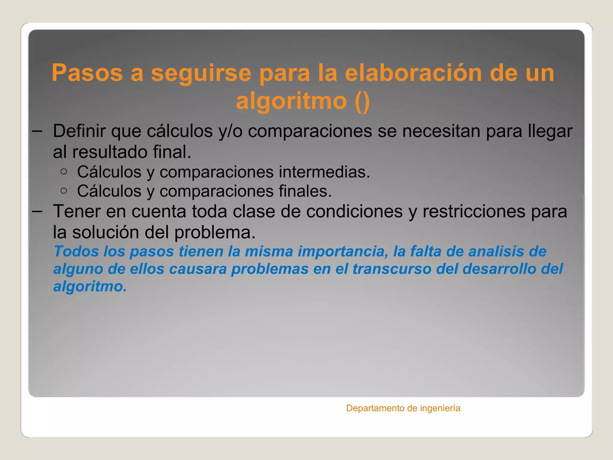 Pasos a seguirse para la elaboración de un algoritmo () Definir que cálculos y/o comparaciones se necesitan para llegar al resultado final. Cálculos y comparaciones intermedias. Cálculos y comparaciones finales. Tener en cuenta toda clase de condiciones y restricciones para la solución del problema. Todos los pasos tienen la misma importancia, la falta de analisis de alguno de ellos causara problemas en el transcurso del desarrollo del algoritmo. Departamento de ingeniería 