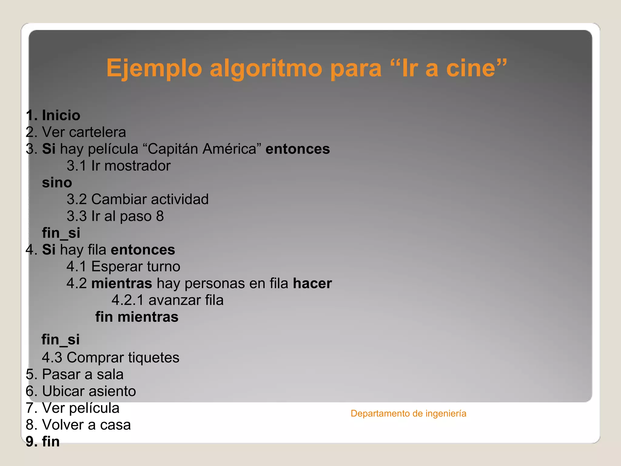 Ejemplo algoritmo para “Ir a cine” 1. Inicio 2. Ver cartelera 3.  Si  hay película “Capitán América”  entonces            3.1 Ir mostrador        sino            3.2 Cambiar actividad            3.3 Ir al paso 8      fin_si 4.  Si  hay fila  entonces            4.1 Esperar turno            4.2  mientras  hay personas en fila  hacer                       4.2.1 avanzar fila                   fin mientras      fin_si         4.3 Comprar tiquetes   5. Pasar a sala 6. Ubicar asiento 7. Ver película 8. Volver a casa 9. fin Departamento de ingeniería 