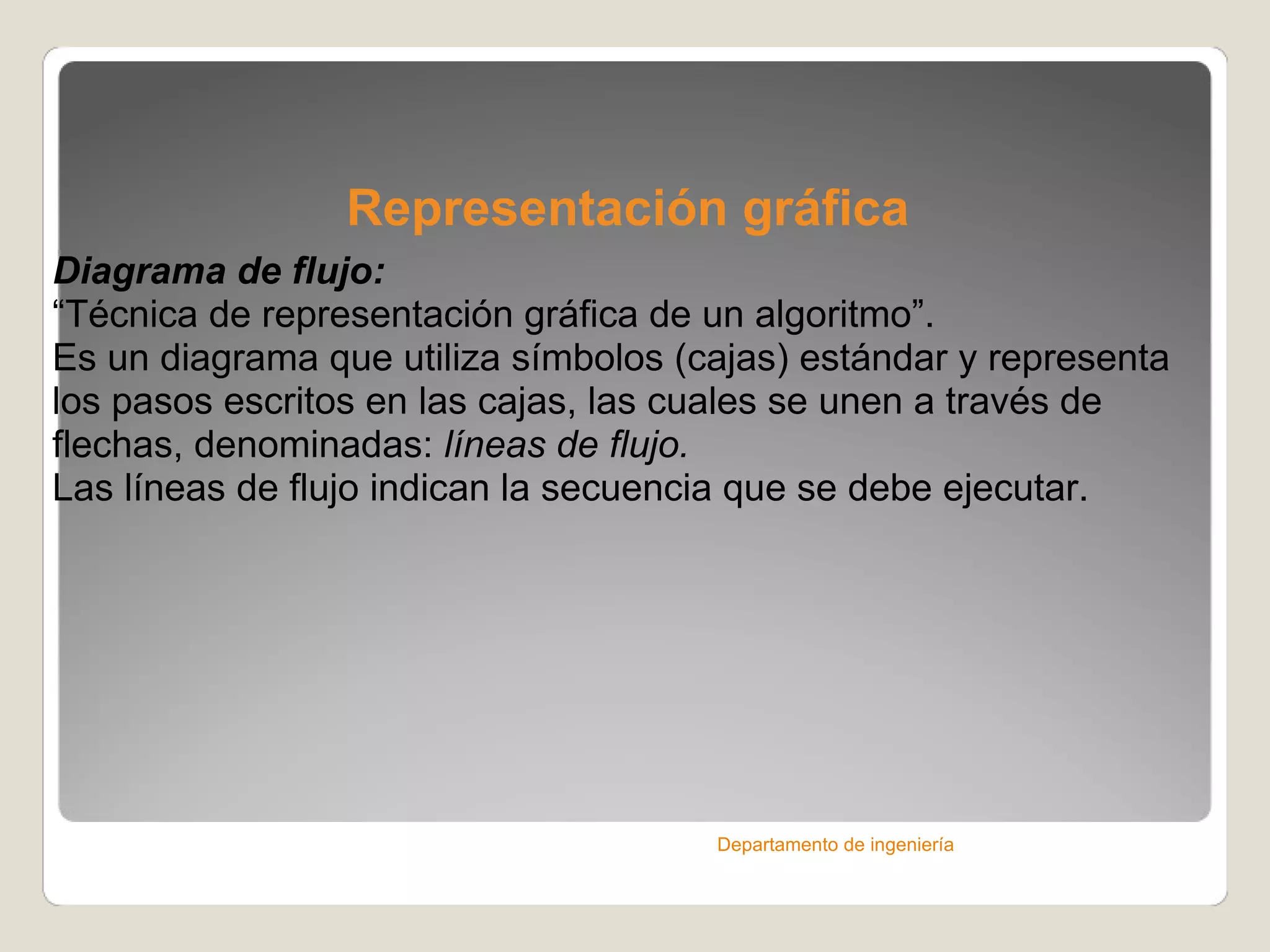 Representación gráfica Diagrama de flujo: “ Técnica de representación gráfica de un algoritmo”. Es un diagrama que utiliza símbolos (cajas) estándar y representa los pasos escritos en las cajas, las cuales se unen a través de flechas, denominadas:  líneas de flujo.  Las líneas de flujo indican la secuencia que se debe ejecutar. Departamento de ingeniería 