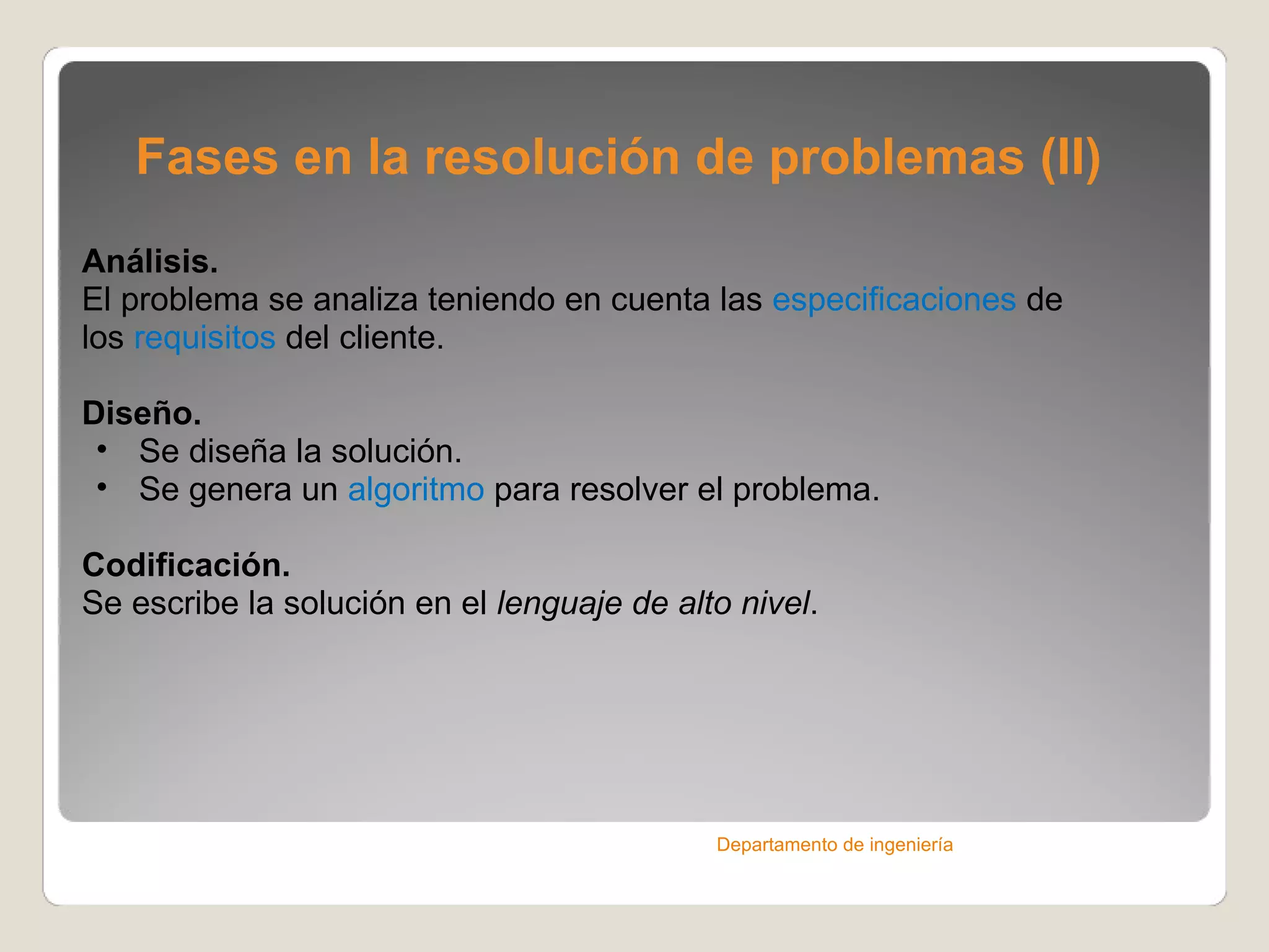 Fases en la resolución de problemas (II) Análisis. El problema se analiza teniendo en cuenta las  especificaciones  de los  requisitos  del cliente. Diseño. Se diseña la solución. Se genera un  algoritmo  para resolver el problema. Codificación. Se escribe la solución en el  lenguaje de alto nivel . Departamento de ingeniería 