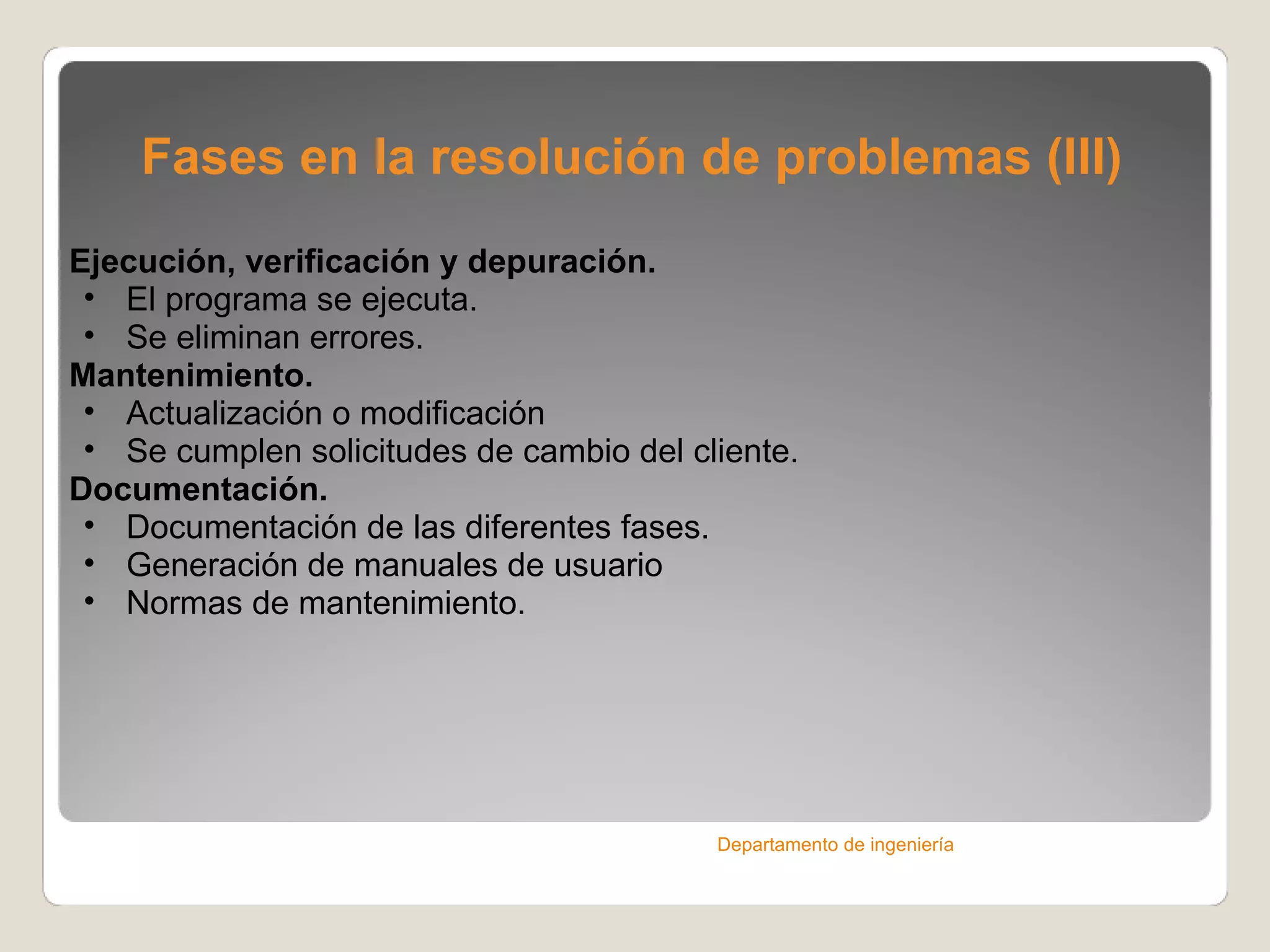 Fases en la resolución de problemas (III) Ejecución, verificación y depuración. El programa se ejecuta. Se eliminan errores. Mantenimiento. Actualización o modificación Se cumplen solicitudes de cambio del cliente. Documentación. Documentación de las diferentes fases. Generación de manuales de usuario Normas de mantenimiento. Departamento de ingeniería 