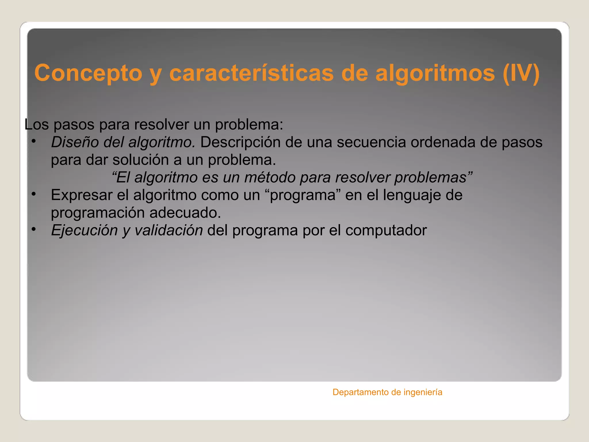 Concepto y características de algoritmos (IV) Los pasos para resolver un problema: Diseño del algoritmo.  Descripción de una secuencia ordenada de pasos para dar solución a un problema. “ El algoritmo es un método para resolver problemas” Expresar el algoritmo como un “programa” en el lenguaje de programación adecuado. Ejecución y validación  del programa por el computador Departamento de ingeniería 