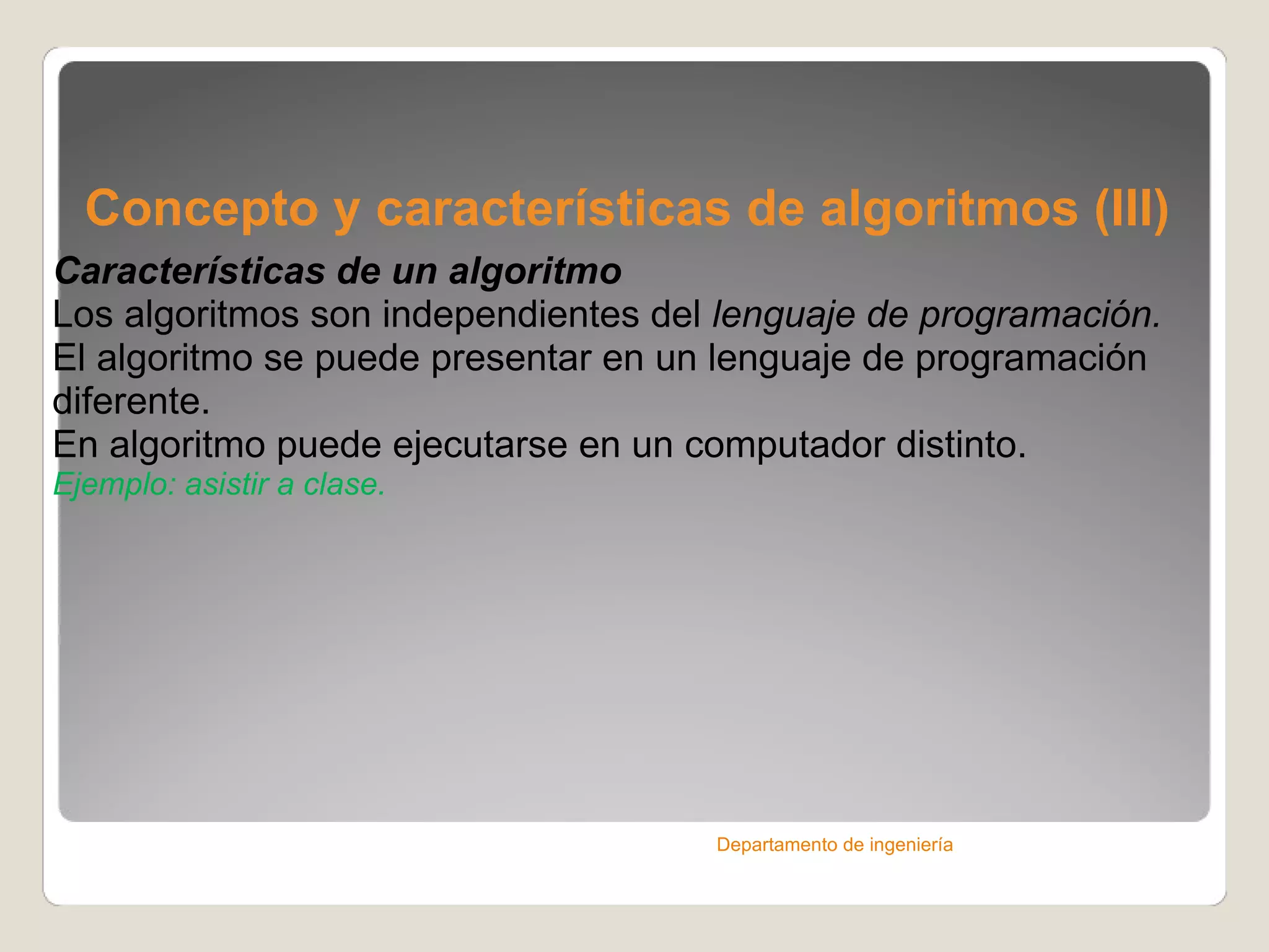 Concepto y características de algoritmos (III) Características de un algoritmo Los algoritmos son independientes del  lenguaje de programación. El algoritmo se puede presentar en un lenguaje de programación diferente. En algoritmo puede ejecutarse en un computador distinto. Ejemplo: asistir a clase. Departamento de ingeniería 