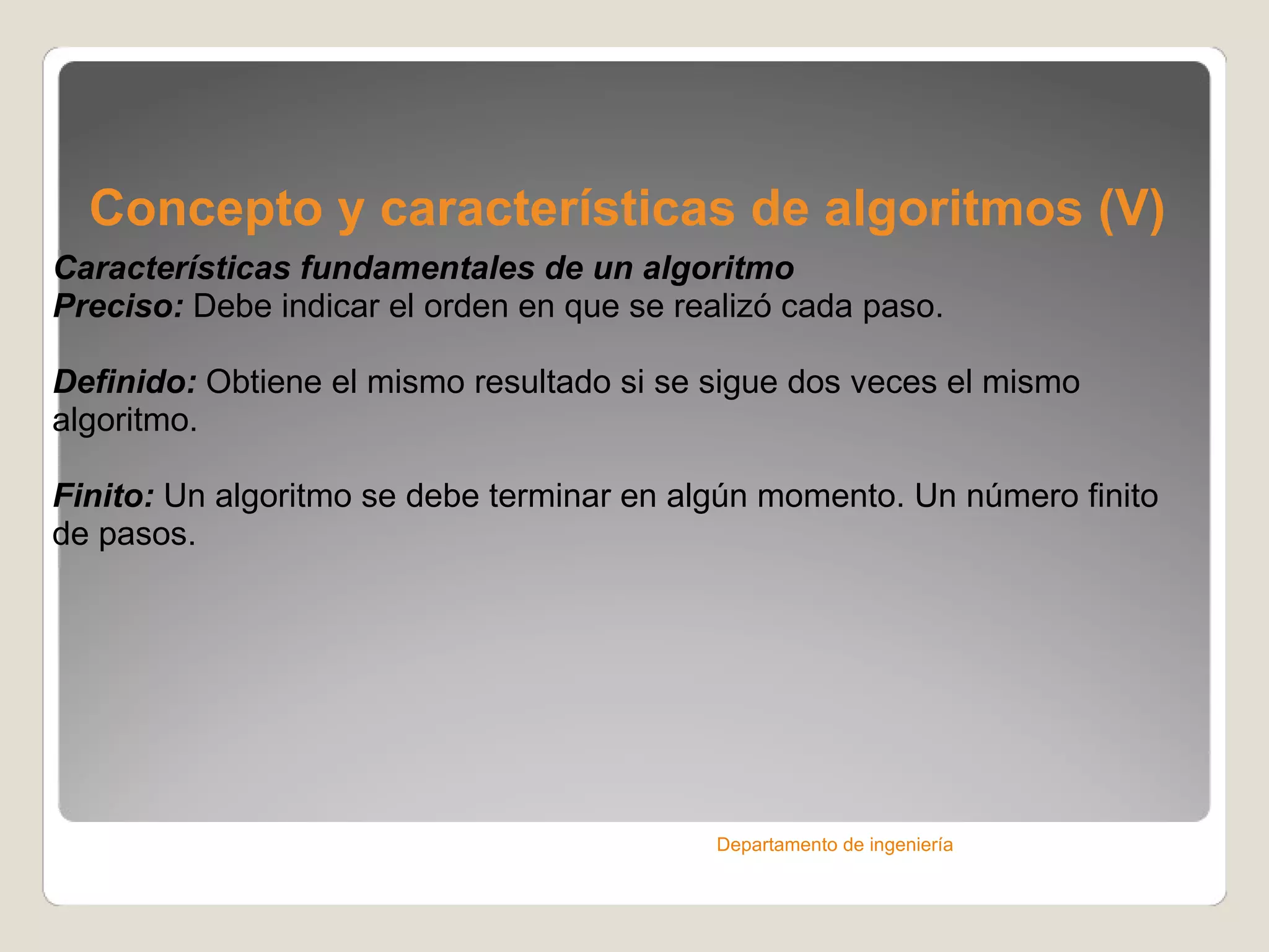Concepto y características de algoritmos (V) Características fundamentales de un algoritmo Preciso:  Debe indicar el orden en que se realizó cada paso. Definido:  Obtiene el mismo resultado si se sigue dos veces el mismo algoritmo. Finito:  Un algoritmo se debe terminar en algún momento. Un número finito de pasos. Departamento de ingeniería 