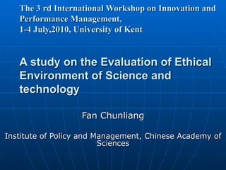 The 3  rd International Workshop on Innovation and Performance Management,  1-4 July,2010,  University of Kent A study on the Evaluation of Ethical Environment of Science and technology Fan Chunliang Institute of Policy and Management, Chinese Academy of Sciences 