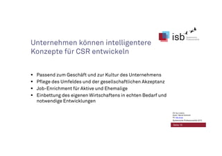 Unternehmen können intelligentere
Konzepte für CSR entwickeln
Passend zum Geschäft und zur Kultur des Unternehmens
Pflege des Umfeldes und der gesellschaftlichen Akzeptanz
Job-Enrichment für Aktive und Ehemalige
Einbettung des eigenen Wirtschaftens in echten Bedarf und
notwendige Entwicklungen
Seite 10
CC-by-Lizenz,
Autor: Bernd Schmid
für isb-w.eu
Systemische Professionalität 2013
 