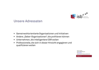 Unsere Adressaten
Gemeinwohlorientierte Organisationen und Initiativen
Andere „Geber-Organisationen“, die profitieren können
Unternehmen, die intelligentere CSR wollen
Professionelle, die sich in dieser Hinsicht engagieren und
qualifizieren wollen
Seite 13
CC-by-Lizenz,
Autor: Bernd Schmid
für isb-w.eu
Systemische Professionalität 2013
 