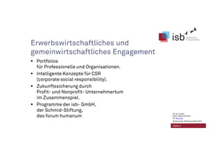 Erwerbswirtschaftliches und
gemeinwirtschaftliches Engagement
Portfolios
für Professionelle und Organisationen.
Intelligente Konzepte für CSR
(corporate social responsibility).
Zukunftssicherung durch
Profit- und Nonprofit- Unternehmertum
im Zusammenspiel.
Programme der isb- GmbH,
der Schmid-Stiftung,
des forum humanum
Seite 2
CC-by-Lizenz,
Autor: Bernd Schmid
für isb-w.eu
Systemische Professionalität 2013
 