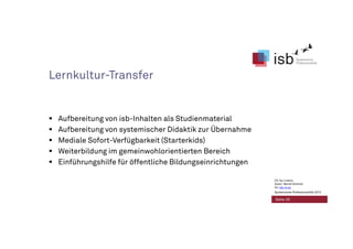 Lernkultur-Transfer
Aufbereitung von isb-Inhalten als Studienmaterial
Aufbereitung von systemischer Didaktik zur Übernahme
Mediale Sofort-Verfügbarkeit (Starterkids)
Weiterbildung im gemeinwohlorientierten Bereich
Einführungshilfe für öffentliche Bildungseinrichtungen
Seite 20
CC-by-Lizenz,
Autor: Bernd Schmid
für isb-w.eu
Systemische Professionalität 2013
 