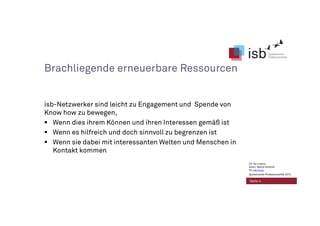 Brachliegende erneuerbare Ressourcen
isb-Netzwerker sind leicht zu Engagement und Spende von
Know how zu bewegen,
Wenn dies ihrem Können und ihren Interessen gemäß ist
Wenn es hilfreich und doch sinnvoll zu begrenzen ist
Wenn sie dabei mit interessanten Welten und Menschen in
Kontakt kommen
Seite 4
CC-by-Lizenz,
Autor: Bernd Schmid
für isb-w.eu
Systemische Professionalität 2013
 