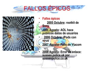 FALLOS ÉPICOS
• Fallos épicos  
•    2005 Octubre: rootkit de
Sony     
• 2006 Agosto: AOL hace
públicos datos de usuarios
•  2006 Octubre: iPods con
virus     
• 2007 Agosto: Fallo de Viacom
    
• 2008 Agosto: Error de enlace:
sussex.police.uk por
sussexpolice.co.uk
 