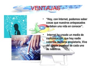 VENTAJAS
• “Hoy, con Internet, podemos saber
cosas que nuestros antepasados
tardaban una vida en conocer”.
• Internet ha creado un medio de
comunicación ,que hoy nadie
controla. No tiene propietario, Vive
del aporte personal de cada uno
de nosotros.
 