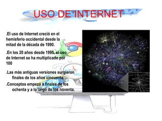 USO DE INTERNET
.Las más antiguas versiones surgieron
finales de los años cincuenta.
.Conceptos empezó a finales de los
ochenta y a lo largo de los noventa.
.El uso de Internet creció en el
hemisferio occidental desde la
mitad de la década de 1990.
.En los 20 años desde 1995, el uso
de Internet se ha multiplicado por
100
 