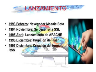LANZAMIENTO
• 1993 Febrero: Navegador Mosaic Beta
• 1994 Noviembre: Se desarrolla SSL
• 1995 Abril: Lanzamiento de APACHE
• 1996 Diciembre: Irrupción de Flash
• 1997 Diciembre: Creación del formato
RSS
 