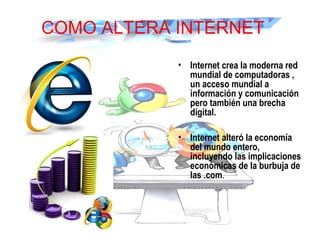 COMO ALTERA INTERNET
• Internet crea la moderna red
mundial de computadoras ,
un acceso mundial a
información y comunicación
pero también una brecha
digital.
• Internet alteró la economía
del mundo entero,
incluyendo las implicaciones
económicas de la burbuja de
las .com.
 